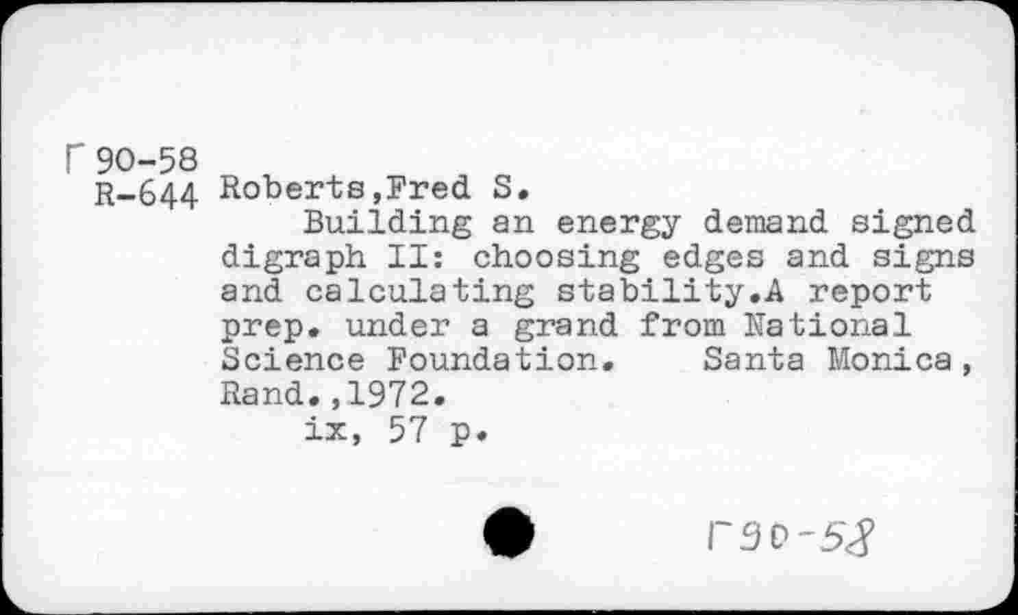 ﻿r90-58
R-644 Roberts,Fred S.
Building an energy demand signed digraph II: choosing edges and signs and calculating stability.A report prep, under a grand from National Science Foundation. Santa Monica, Rand.,1972.
ix, 57 p.